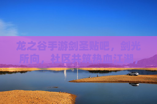 龙之谷手游剑圣贴吧，剑光所向，社区共筑热血江湖，龙之谷手游剑圣贴吧，剑光所向，社区共筑热血江湖