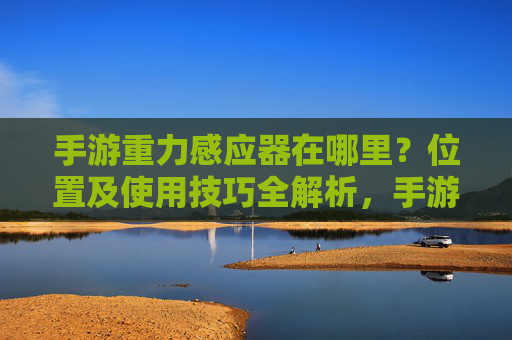 手游重力感应器在哪里？位置及使用技巧全解析，手游重力感应器在哪里？位置及使用技巧全解析
