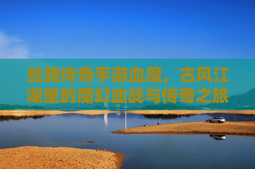丝路传奇手游血魔,古风江湖里的魔幻血战与传奇之旅