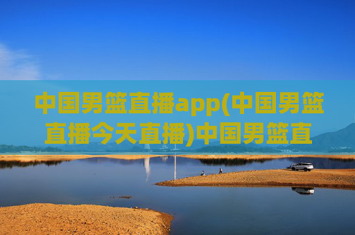 中国男篮直播app(中国男篮直播今天直播)中国男篮直播app，今日比赛直播信息