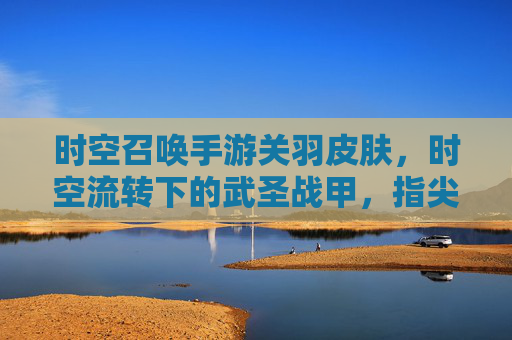 时空召唤手游关羽皮肤，时空流转下的武圣战甲，指尖上的经典传奇，时空召唤手游关羽皮肤，时空流转的武圣战甲，指尖上的经典传奇