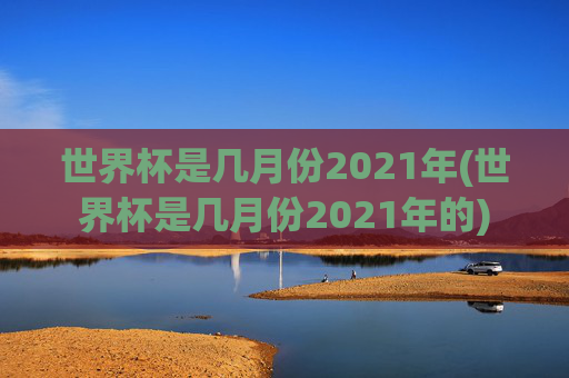 世界杯是几月份2021年(世界杯是几月份2021年的)