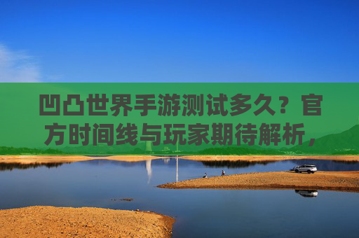 凹凸世界手游测试多久?官方时间线与玩家期待解析,凹凸世界手游测试多久?官方时间线与玩家期待解析