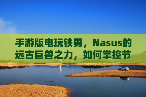 手游版电玩铁男,Nasus的远古巨兽之力,如何掌控节奏的终极武器?手游电玩铁男,Nasus的远古巨兽之力,如何掌控节奏的终极武器?