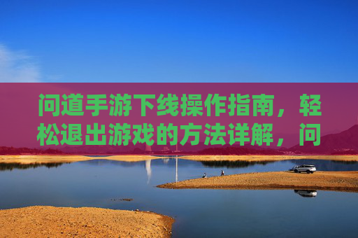 问道手游下线操作指南,轻松退出游戏的方法详解,问道手游下线操作指南,轻松退出游戏的方法详解