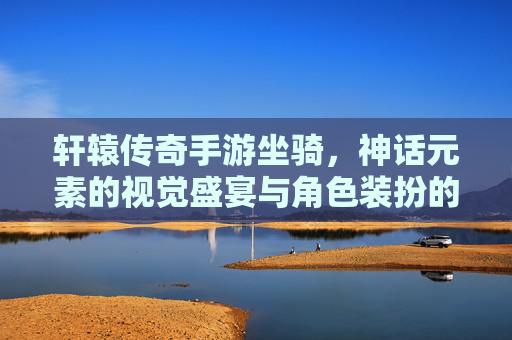 轩辕传奇手游坐骑，神话元素的视觉盛宴与角色装扮的艺术，轩辕传奇手游坐骑，神话元素的视觉盛宴与角色装扮的艺术