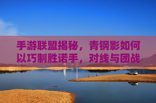 手游联盟揭秘,青钢影如何以巧制胜诺手,对线与团战全攻略,手游联盟揭秘,青钢影巧胜诺手,对线团战全攻略