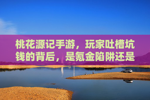 桃花源记手游,玩家吐槽坑钱的背后,是氪金陷阱还是游戏设计失衡?桃花源记手游玩家吐槽坑钱,氪金陷阱还是游戏设计失衡?