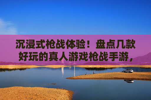 沉浸式枪战体验！盘点几款好玩的真人游戏枪战手游，虚拟战场燃情开战，沉浸式枪战体验！盘点几款好玩的真人游戏枪战手游，虚拟战场燃情开战