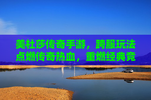 美杜莎传奇手游,跨服玩法点燃传奇热血,重燃经典竞技激情