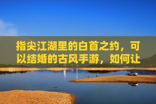 指尖江湖里的白首之约，可以结婚的古风手游，如何让虚拟情缘落地为永恒，指尖江湖白首之约，古风手游的虚拟情缘，如何落地为永恒的承诺？