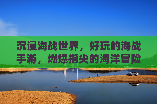沉浸海战世界，好玩的海战手游，燃爆指尖的海洋冒险