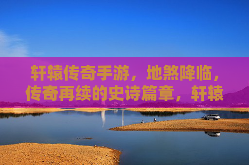 轩辕传奇手游，地煞降临，传奇再续的史诗篇章，轩辕传奇手游，地煞降临，传奇再续的史诗篇章