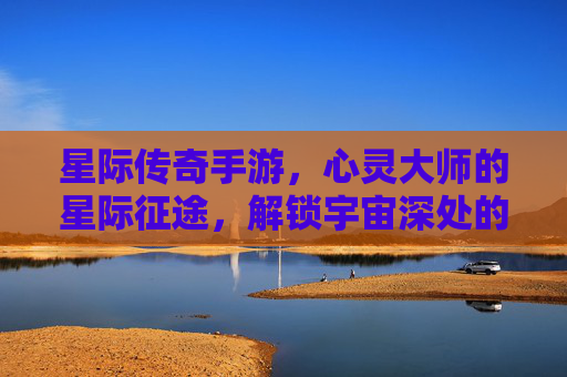 星际传奇手游，心灵大师的星际征途，解锁宇宙深处的神秘力量，星际传奇手游，心灵大师的星际征途，解锁宇宙深处的神秘力量