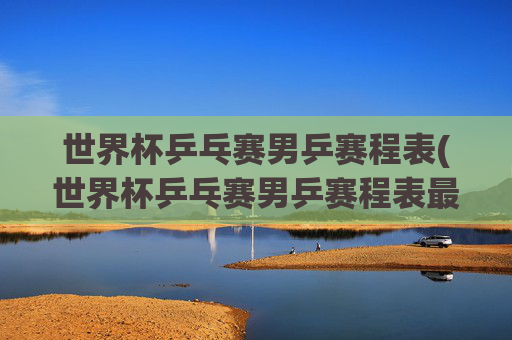 世界杯乒乓赛男乒赛程表(世界杯乒乓赛男乒赛程表最新)