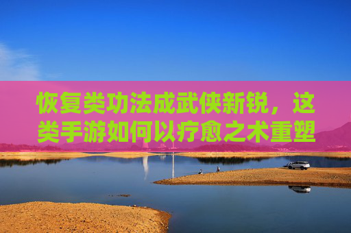 恢复类功法成武侠新锐,这类手游如何以疗愈之术重塑江湖?恢复类功法成武侠新锐,这类手游如何以疗愈之术重塑江湖?
