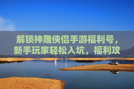 解锁神雕侠侣手游福利号,新手玩家轻松入坑,福利攻略全解析
