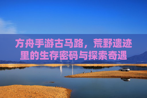 方舟手游古马路,荒野遗迹里的生存密码与探索奇遇