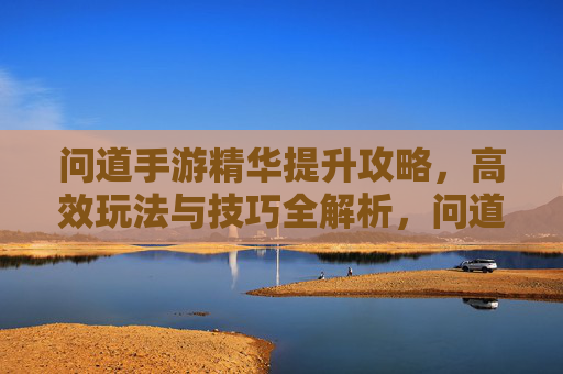 问道手游精华提升攻略,高效玩法与技巧全解析,问道手游精华提升攻略,高效玩法与技巧全解析