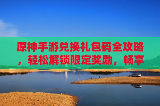 原神手游兑换礼包码全攻略，轻松解锁限定奖励，畅享游戏福利