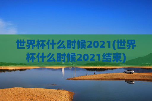 世界杯什么时候2021(世界杯什么时候2021结束)