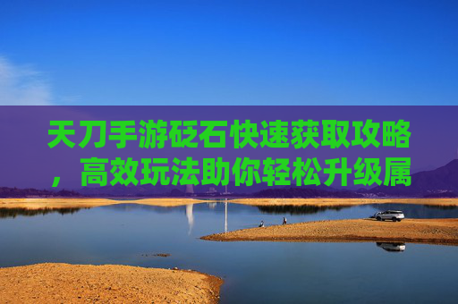 天刀手游砭石快速获取攻略，高效玩法助你轻松升级属性与技能