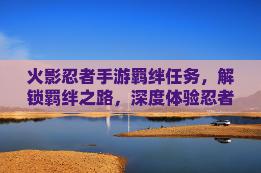火影忍者手游羁绊任务,解锁羁绊之路,深度体验忍者羁绊的魅力