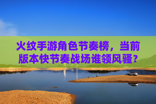 火纹手游角色节奏榜,当前版本快节奏战场谁领风骚?——解析各角色节奏表现与实战适配