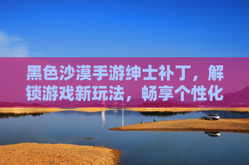 黑色沙漠手游绅士补丁，解锁游戏新玩法，畅享个性化体验