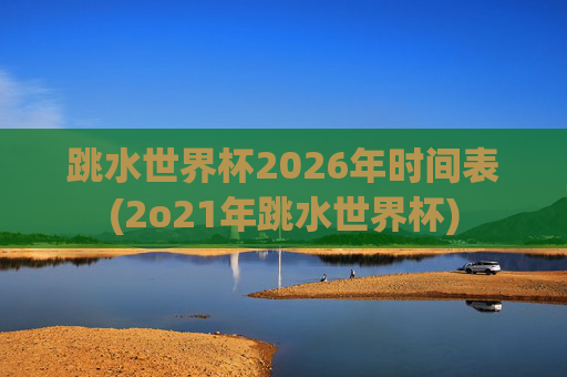 跳水世界杯2026年时间表(2o21年跳水世界杯)