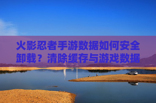 火影忍者手游数据如何安全卸载?清除缓存与游戏数据的正确步骤指南