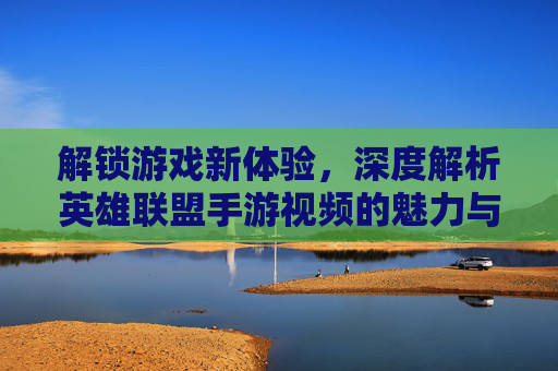 解锁游戏新体验，深度解析英雄联盟手游视频的魅力与价值，解锁游戏新体验，深度解析英雄联盟手游视频的魅力与价值