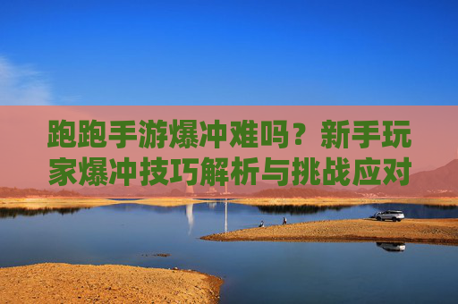 跑跑手游爆冲难吗?新手玩家爆冲技巧解析与挑战应对