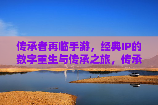 传承者再临手游，经典IP的数字重生与传承之旅，传承者再临手游，经典IP的数字重生与传承之旅