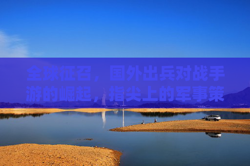 全球征召,国外出兵对战手游的崛起,指尖上的军事策略新体验,全球征召,国外出兵对战手游崛起,指尖军事策略新体验