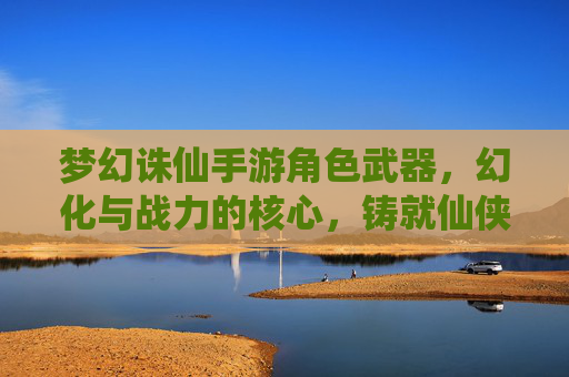 梦幻诛仙手游角色武器,幻化与战力的核心,铸就仙侠战神之路,梦幻诛仙手游角色武器,幻化与战力核心,铸就仙侠战神之路