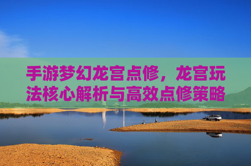 手游梦幻龙宫点修，龙宫玩法核心解析与高效点修策略
