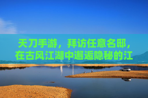 天刀手游，拜访任意名邸，在古风江湖中邂逅隐秘的江湖往事，天刀手游，古风江湖访名邸，邂逅隐秘江湖往事