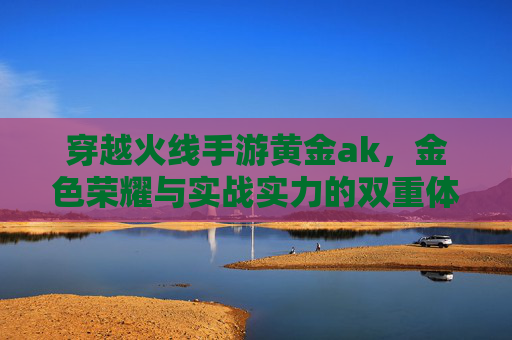 穿越火线手游黄金ak，金色荣耀与实战实力的双重体现，穿越火线手游黄金AK，金色荣耀与实战实力的双重体现