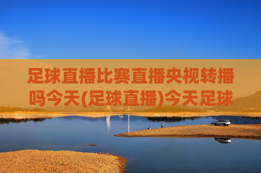 足球直播比赛直播央视转播吗今天(足球直播)今天足球直播比赛是否由央视转播？