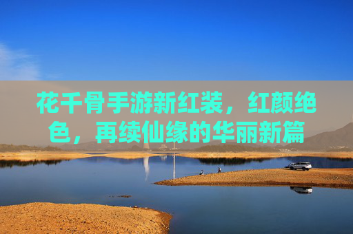 花千骨手游新红装,红颜绝色,再续仙缘的华丽新篇