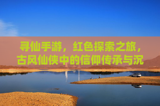 寻仙手游，红色探索之旅，古风仙侠中的信仰传承与沉浸式体验