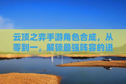 云顶之弈手游角色合成，从零到一，解锁最强阵容的进阶之路