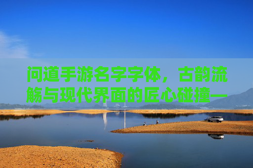 问道手游名字字体,古韵流觞与现代界面的匠心碰撞——设计解析与体验洞察