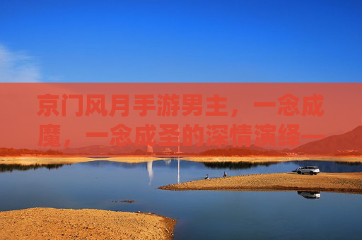 京门风月手游男主，一念成魔，一念成圣的深情演绎——从江湖浪子到帝王之心的转变，京门风月男主，一念成魔与圣的深情演绎，从江湖浪子到帝王心的转变