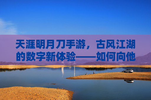 天涯明月刀手游,古风江湖的数字新体验——如何向他人介绍这款经典手游