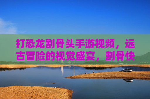 打恐龙割骨头手游视频,远古冒险的视觉盛宴,割骨快感全记录
