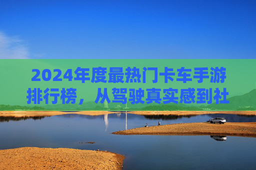 2024年度最热门卡车手游排行榜，从驾驶真实感到社交竞技，这些游戏助你体验重卡魅力！