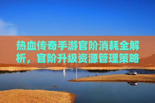 热血传奇手游官阶消耗全解析，官阶升级资源管理策略与技巧