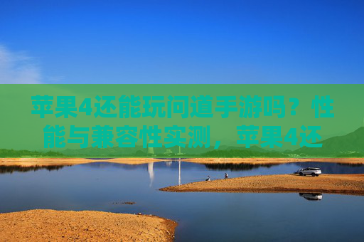 苹果4还能玩问道手游吗？性能与兼容性实测，苹果4还能玩问道手游吗？性能与兼容性实测